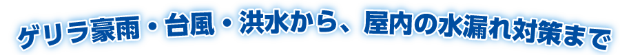 ゲリラ豪雨・台風・洪水から、屋内の水漏れ対策まで