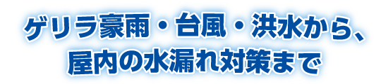 ゲリラ豪雨・台風・洪水から、屋内の水漏れ対策まで